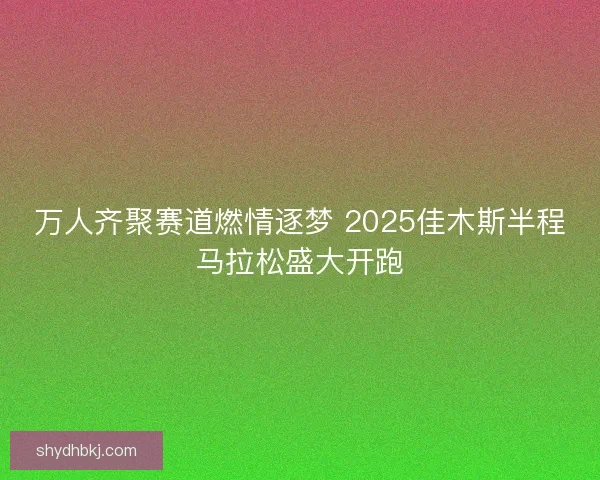 万人齐聚赛道燃情逐梦 2025佳木斯半程马拉松盛大开跑