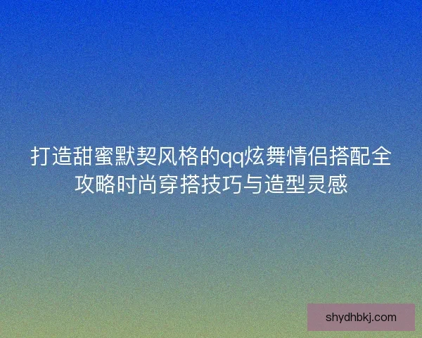 打造甜蜜默契风格的qq炫舞情侣搭配全攻略时尚穿搭技巧与造型灵感
