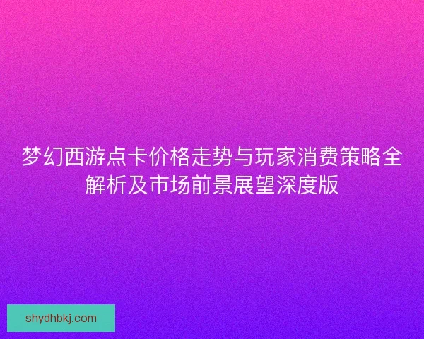 梦幻西游点卡价格走势与玩家消费策略全解析及市场前景展望深度版