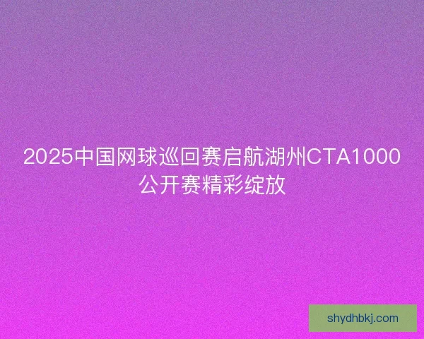 2025中国网球巡回赛启航湖州CTA1000公开赛精彩绽放