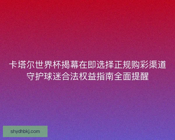 卡塔尔世界杯揭幕在即选择正规购彩渠道守护球迷合法权益指南全面提醒