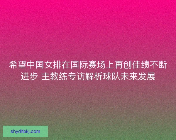 希望中国女排在国际赛场上再创佳绩不断进步 主教练专访解析球队未来发展