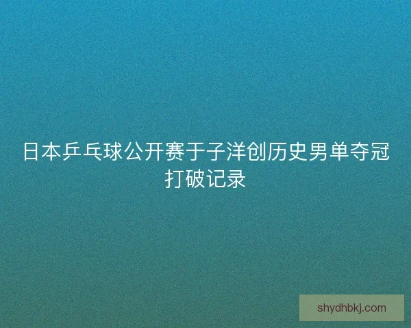 日本乒乓球公开赛于子洋创历史男单夺冠打破记录
