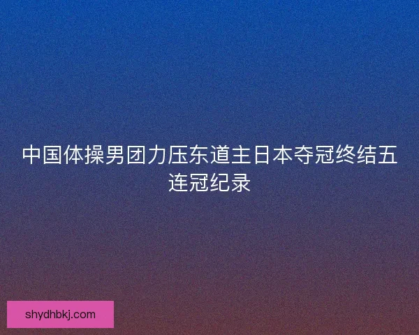 中国体操男团力压东道主日本夺冠终结五连冠纪录