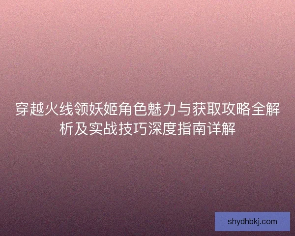 穿越火线领妖姬角色魅力与获取攻略全解析及实战技巧深度指南详解