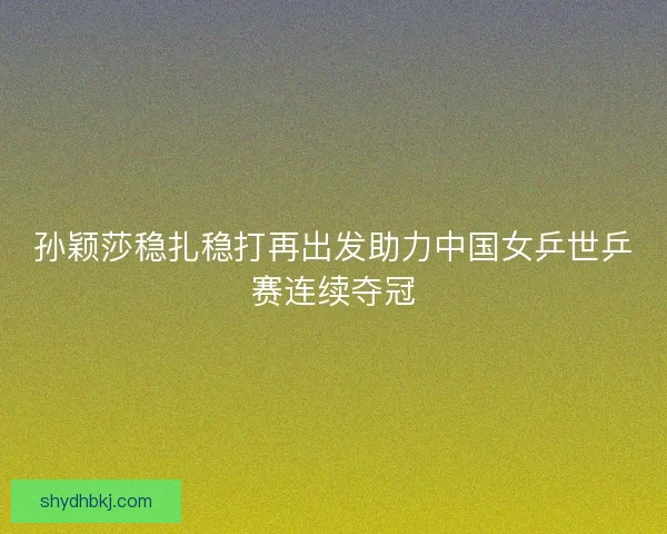 孙颖莎稳扎稳打再出发助力中国女乒世乒赛连续夺冠