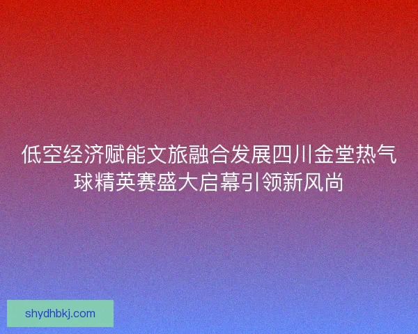 低空经济赋能文旅融合发展四川金堂热气球精英赛盛大启幕引领新风尚