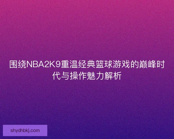 围绕NBA2K9重温经典篮球游戏的巅峰时代与操作魅力解析