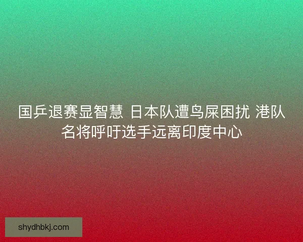 国乒退赛显智慧 日本队遭鸟屎困扰 港队名将呼吁选手远离印度中心