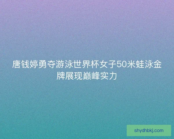 唐钱婷勇夺游泳世界杯女子50米蛙泳金牌展现巅峰实力