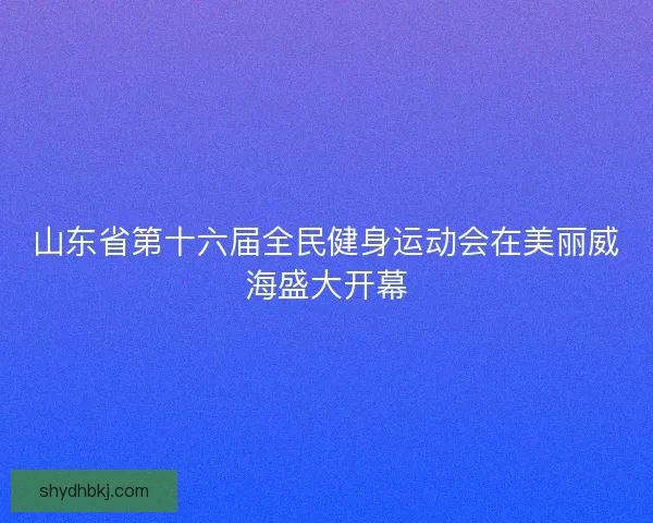 山东省第十六届全民健身运动会在美丽威海盛大开幕