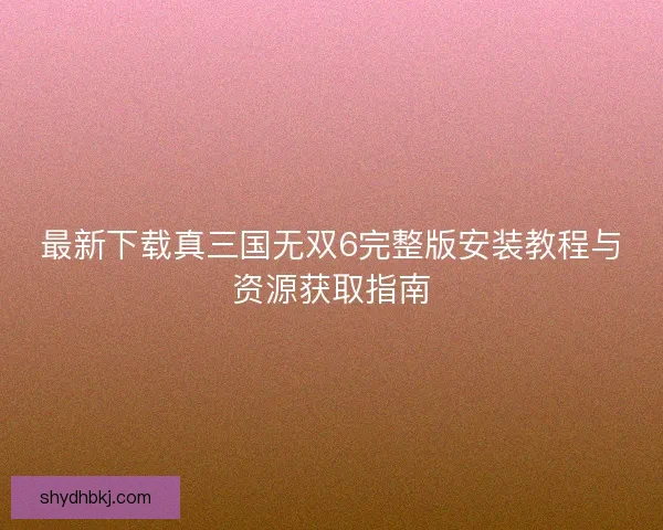 最新下载真三国无双6完整版安装教程与资源获取指南