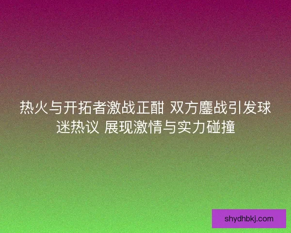 热火与开拓者激战正酣 双方鏖战引发球迷热议 展现激情与实力碰撞